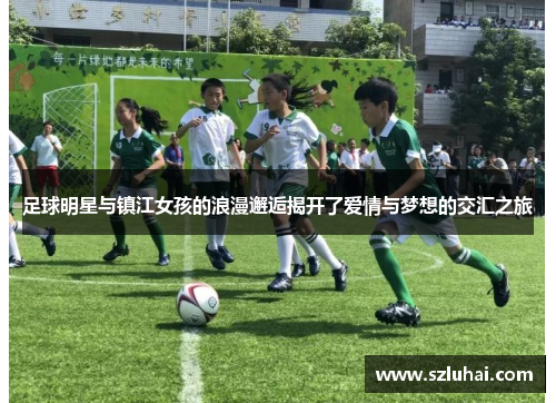 足球明星与镇江女孩的浪漫邂逅揭开了爱情与梦想的交汇之旅