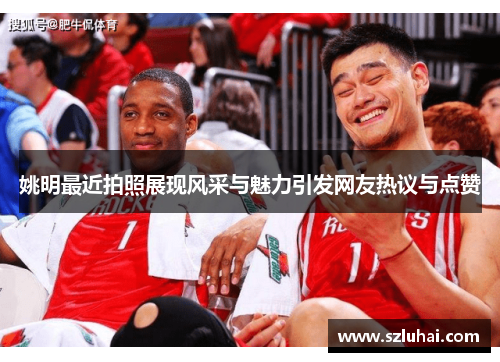 姚明最近拍照展现风采与魅力引发网友热议与点赞