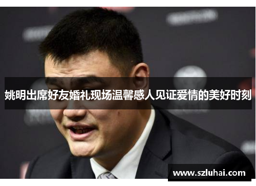 姚明出席好友婚礼现场温馨感人见证爱情的美好时刻