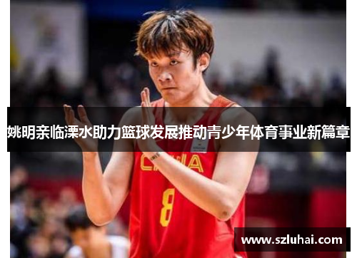 姚明亲临溧水助力篮球发展推动青少年体育事业新篇章