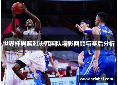 世界杯男篮对决韩国队精彩回顾与赛后分析