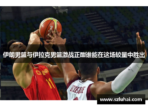 伊朗男篮与伊拉克男篮激战正酣谁能在这场较量中胜出