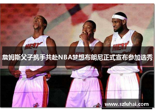 詹姆斯父子携手共赴NBA梦想布朗尼正式宣布参加选秀